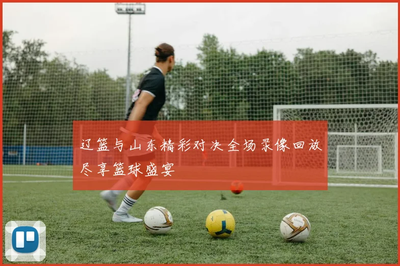 辽篮与山东精彩对决全场录像回放尽享篮球盛宴